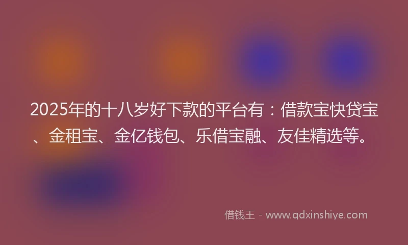 2025年的十八岁好下款的平台有：借款宝快贷宝、金租宝、金亿钱包、乐借宝融、友佳精选等。