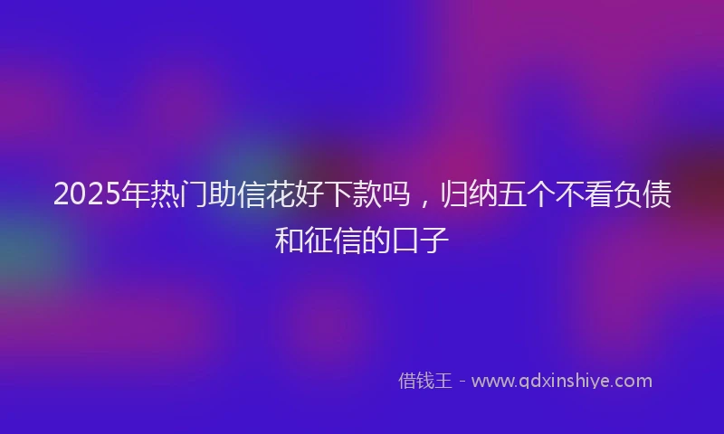 2025年热门助信花好下款吗，归纳五个不看负债和征信的口子