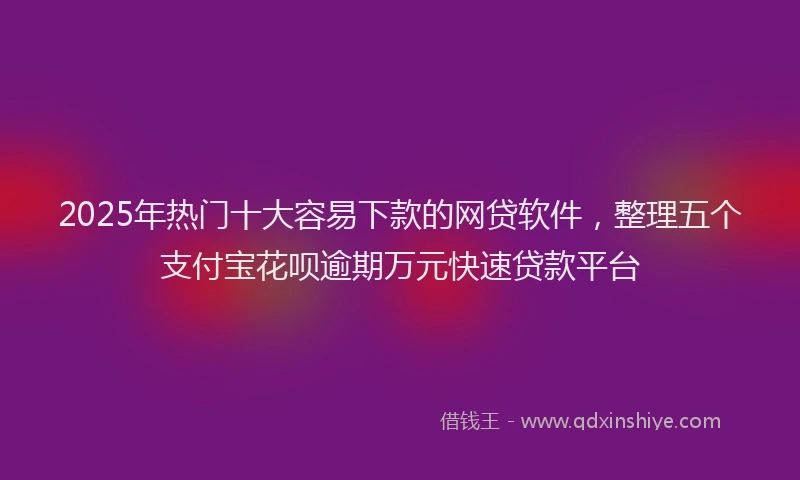2025年热门十大容易下款的网贷软件，整理五个支付宝花呗逾期万元快速贷款平台