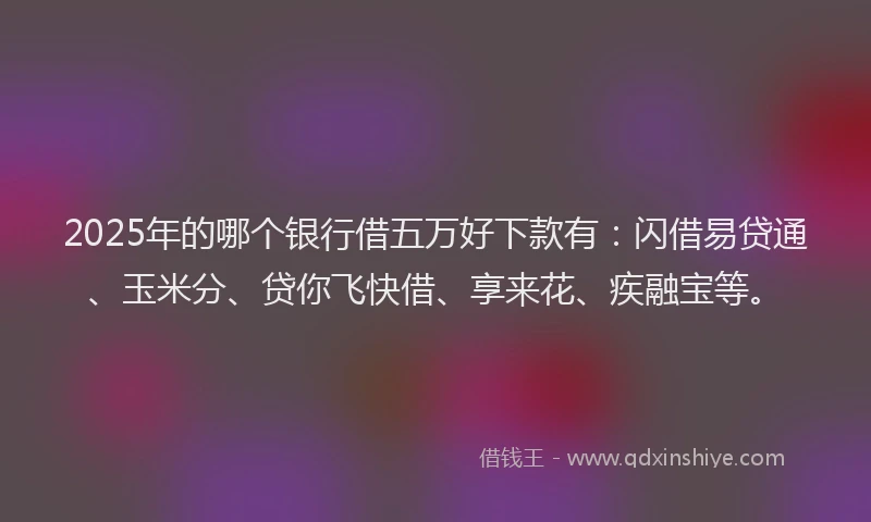 2025年的哪个银行借五万好下款有：闪借易贷通、玉米分、贷你飞快借、享来花、疾融宝等。