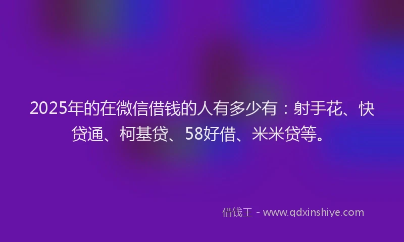 2025年的在微信借钱的人有多少有：射手花、快贷通、柯基贷、58好借、米米贷等。