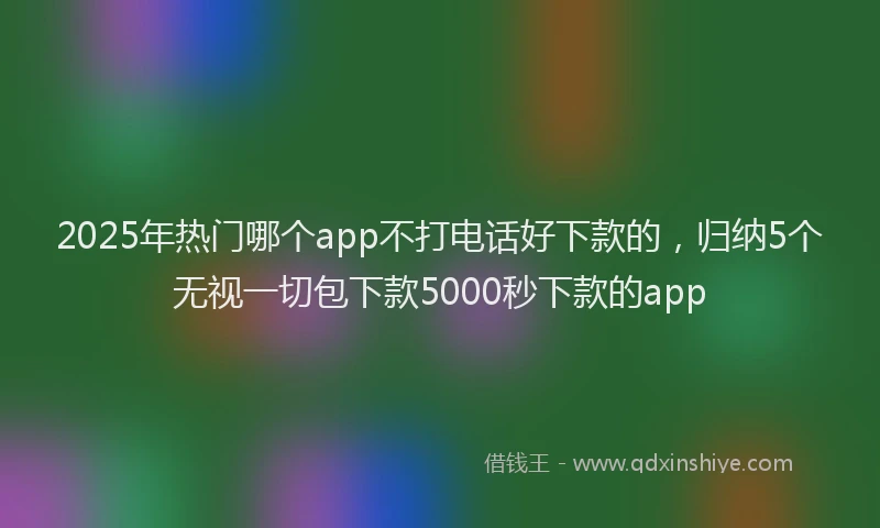 2025年热门哪个app不打电话好下款的，归纳5个无视一切包下款5000秒下款的app