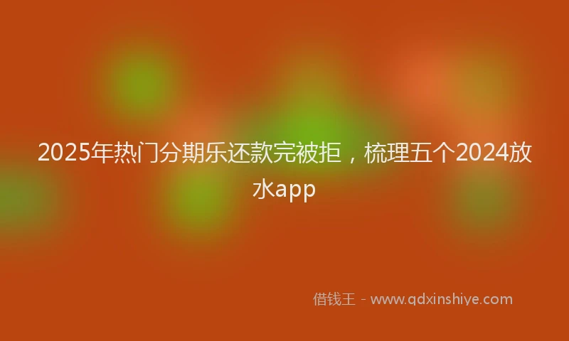 2025年热门分期乐还款完被拒，梳理五个2024放水app