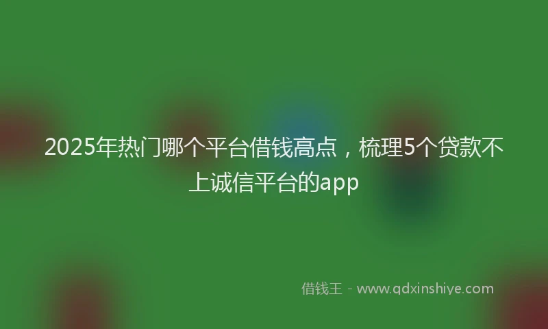 2025年热门哪个平台借钱高点，梳理5个贷款不上诚信平台的app