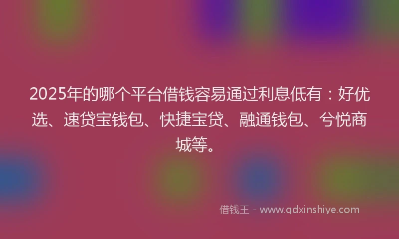 2025年的哪个平台借钱容易通过利息低有：好优选、速贷宝钱包、快捷宝贷、融通钱包、兮悦商城等。