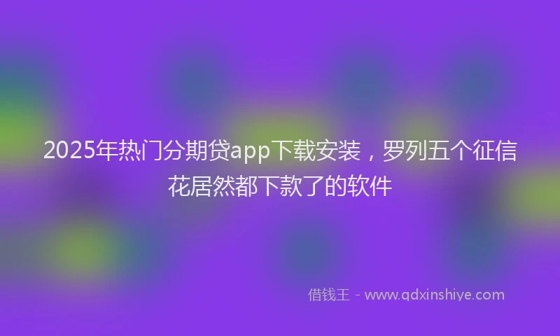 2025年热门分期贷app下载安装，罗列五个征信花居然都下款了的软件