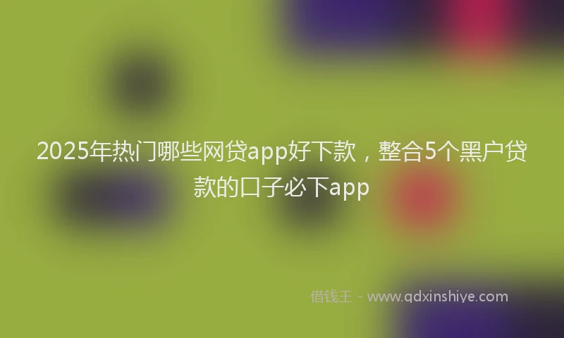 2025年热门哪些网贷app好下款，整合5个黑户贷款的口子必下app