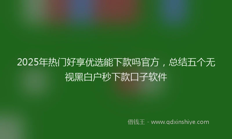 2025年热门好享优选能下款吗官方，总结五个无视黑白户秒下款口子软件