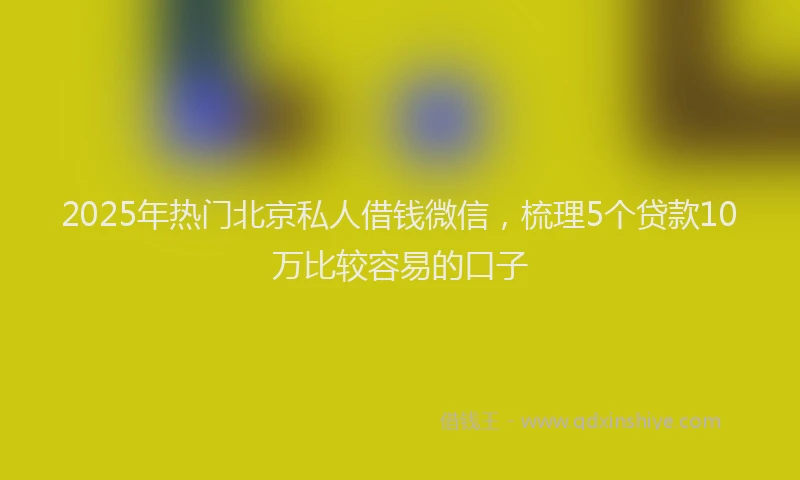 2025年热门北京私人借钱微信，梳理5个贷款10万比较容易的口子