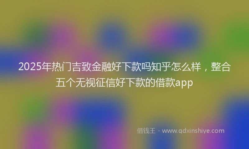 2025年热门吉致金融好下款吗知乎怎么样，整合五个无视征信好下款的借款app