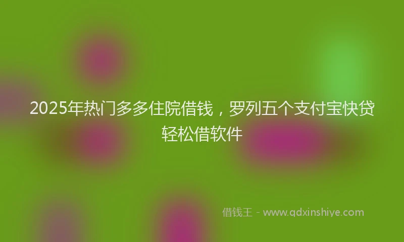 2025年热门多多住院借钱，罗列五个支付宝快贷轻松借软件