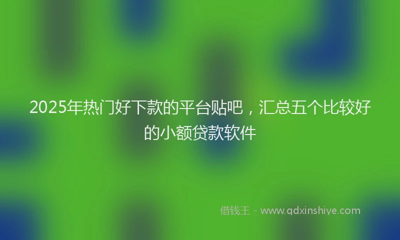 2025年热门好下款的平台贴吧，汇总五个比较好的小额贷款软件
