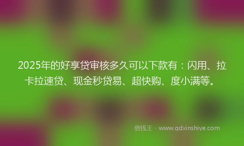 2025年的好享贷审核多久可以下款有：闪用、拉卡拉速贷、现金秒贷易、超快购、度小满等。