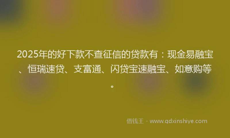 2025年的好下款不查征信的贷款有：现金易融宝、恒瑞速贷、支富通、闪贷宝速融宝、如意购等。
