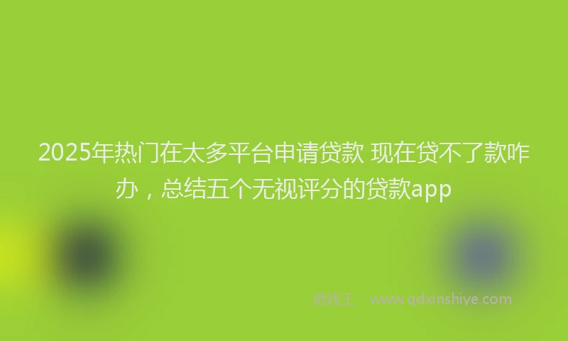 2025年热门在太多平台申请贷款 现在贷不了款咋办，总结五个无视评分的贷款app