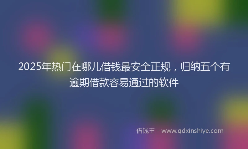 2025年热门在哪儿借钱最安全正规，归纳五个有逾期借款容易通过的软件