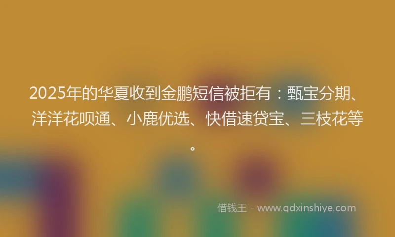 2025年的华夏收到金鹏短信被拒有：甄宝分期、洋洋花呗通、小鹿优选、快借速贷宝、三枝花等。