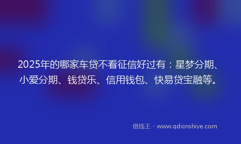 2025年的哪家车贷不看征信好过有：星梦分期、小爱分期、钱贷乐、信用钱包、快易贷宝融等。