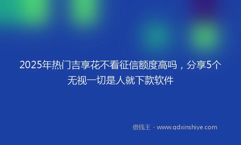 2025年热门吉享花不看征信额度高吗，分享5个无视一切是人就下款软件