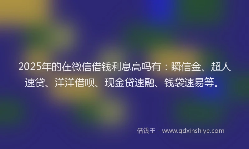 2025年的在微信借钱利息高吗有：瞬信金、超人速贷、洋洋借呗、现金贷速融、钱袋速易等。