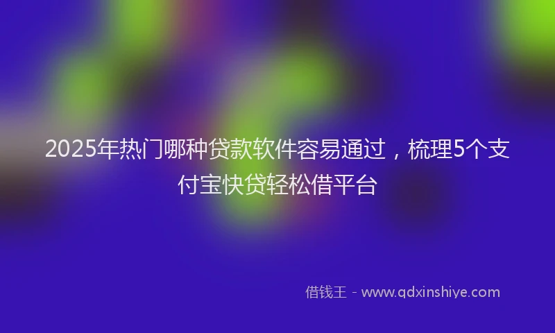 2025年热门哪种贷款软件容易通过，梳理5个支付宝快贷轻松借平台