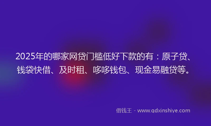 2025年的哪家网贷门槛低好下款的有：原子贷、钱袋快借、及时租、哆哆钱包、现金易融贷等。