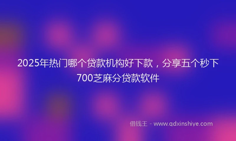 2025年热门哪个贷款机构好下款，分享五个秒下700芝麻分贷款软件