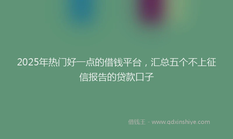 2025年热门好一点的借钱平台，汇总五个不上征信报告的贷款口子