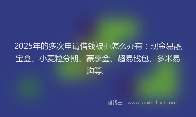 2025年的多次申请借钱被拒怎么办有：现金易融宝盒、小麦粒分期、蒙享金、超易钱包、多米易购等。