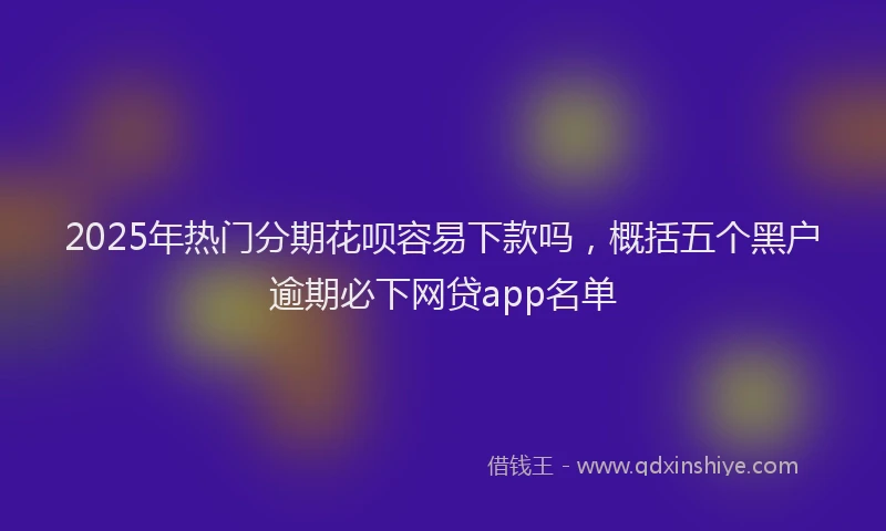 2025年热门分期花呗容易下款吗，概括五个黑户逾期必下网贷app名单