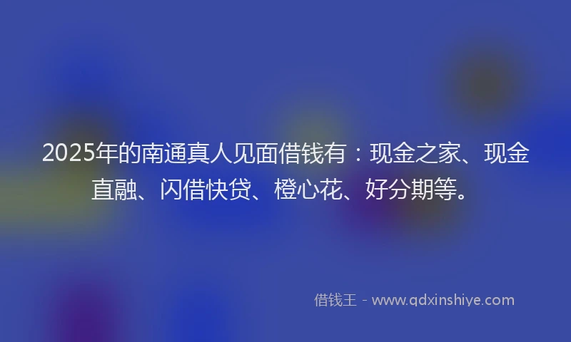 2025年的南通真人见面借钱有：现金之家、现金直融、闪借快贷、橙心花、好分期等。