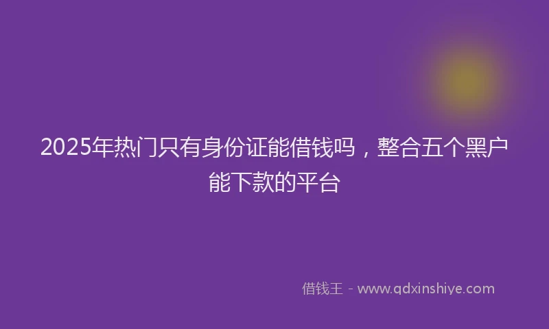 2025年热门只有身份证能借钱吗，整合五个黑户能下款的平台