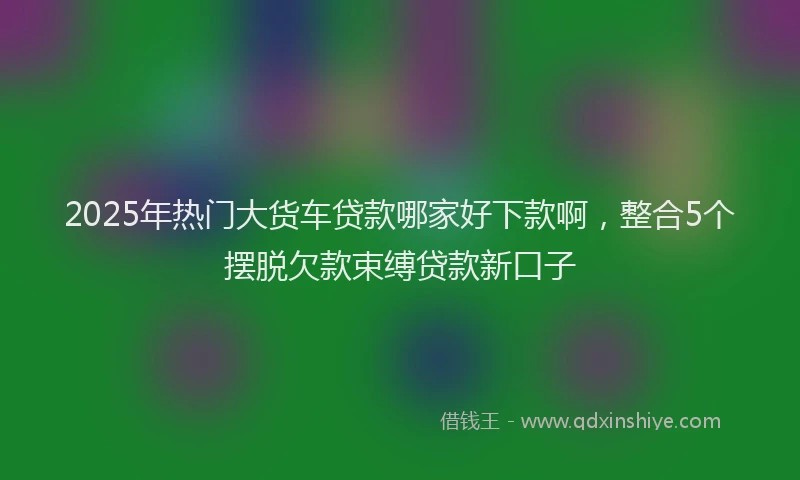 2025年热门大货车贷款哪家好下款啊，整合5个摆脱欠款束缚贷款新口子