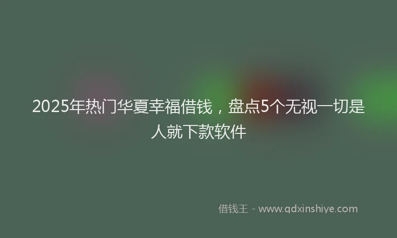 2025年热门华夏幸福借钱，盘点5个无视一切是人就下款软件