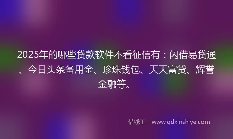 2025年的哪些贷款软件不看征信有：闪借易贷通、今日头条备用金、珍珠钱包、天天富贷、辉誉金融等。