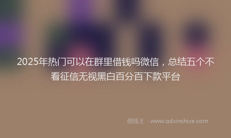 2025年热门可以在群里借钱吗微信，总结五个不看征信无视黑白百分百下款平台