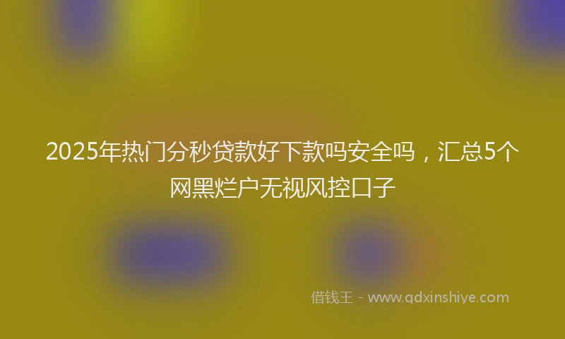2025年热门分秒贷款好下款吗安全吗，汇总5个网黑烂户无视风控口子
