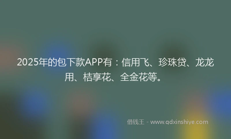 2025年的包下款APP有：信用飞、珍珠贷、龙龙用、桔享花、全金花等。