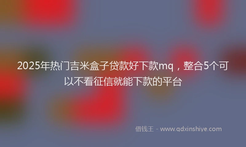 2025年热门吉米盒子贷款好下款mq，整合5个可以不看征信就能下款的平台