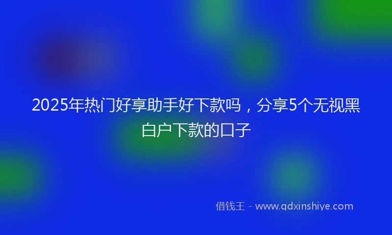 2025年热门好享助手好下款吗，分享5个无视黑白户下款的口子