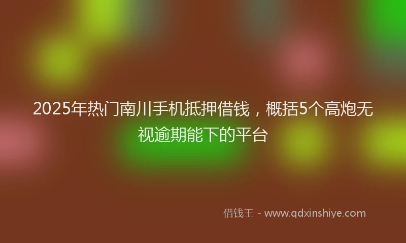 2025年热门南川手机抵押借钱，概括5个高炮无视逾期能下的平台