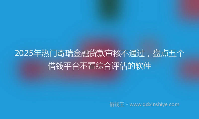 2025年热门奇瑞金融贷款审核不通过，盘点五个借钱平台不看综合评估的软件