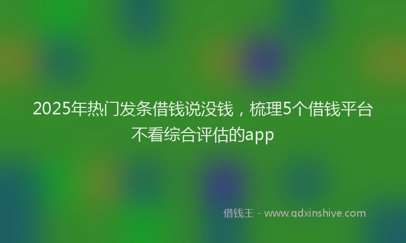 2025年热门发条借钱说没钱，梳理5个借钱平台不看综合评估的app