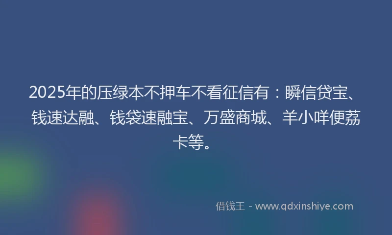 2025年的压绿本不押车不看征信有：瞬信贷宝、钱速达融、钱袋速融宝、万盛商城、羊小咩便荔卡等。
