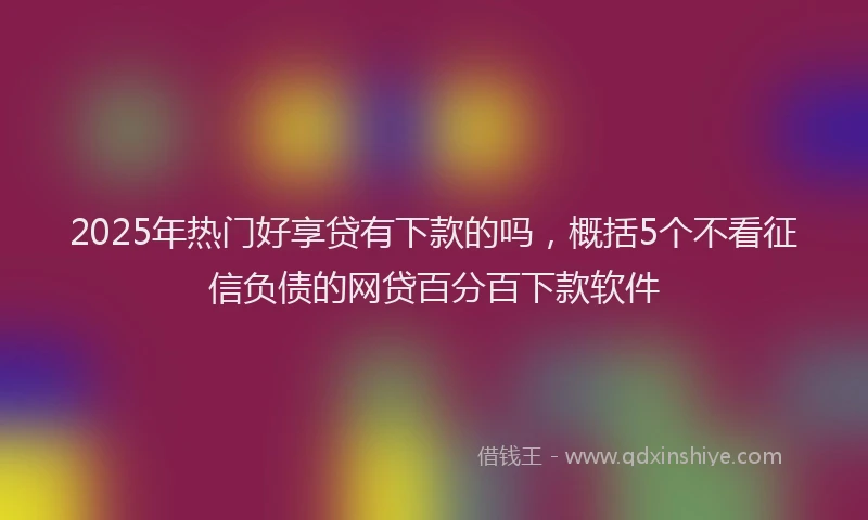 2025年热门好享贷有下款的吗，概括5个不看征信负债的网贷百分百下款软件