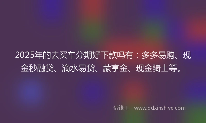 2025年的去买车分期好下款吗有：多多易购、现金秒融贷、滴水易贷、蒙享金、现金骑士等。