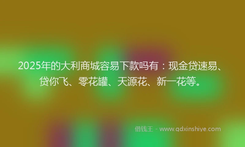 2025年的大利商城容易下款吗有：现金贷速易、贷你飞、零花罐、天源花、新一花等。