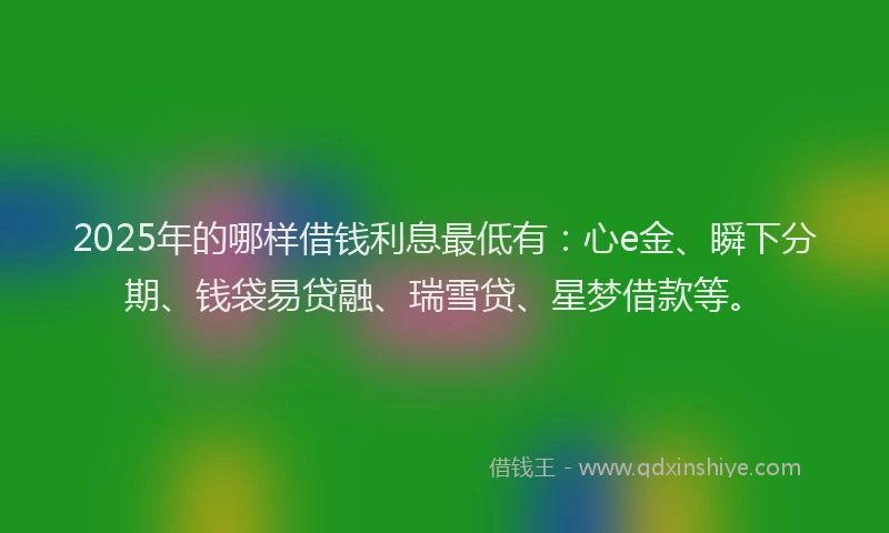 2025年的哪样借钱利息最低有：心e金、瞬下分期、钱袋易贷融、瑞雪贷、星梦借款等。