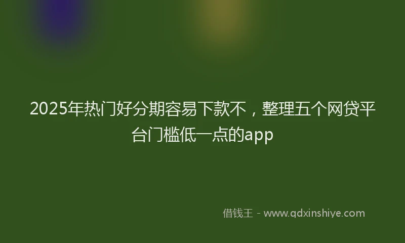 2025年热门好分期容易下款不，整理五个网贷平台门槛低一点的app