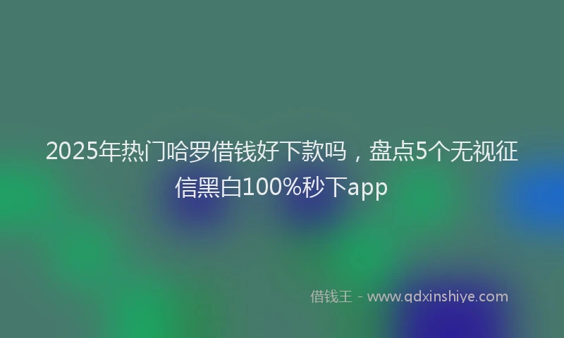 2025年热门哈罗借钱好下款吗，盘点5个无视征信黑白100%秒下app